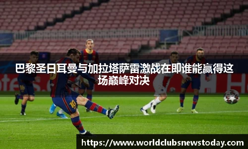 巴黎圣日耳曼与加拉塔萨雷激战在即谁能赢得这场巅峰对决
